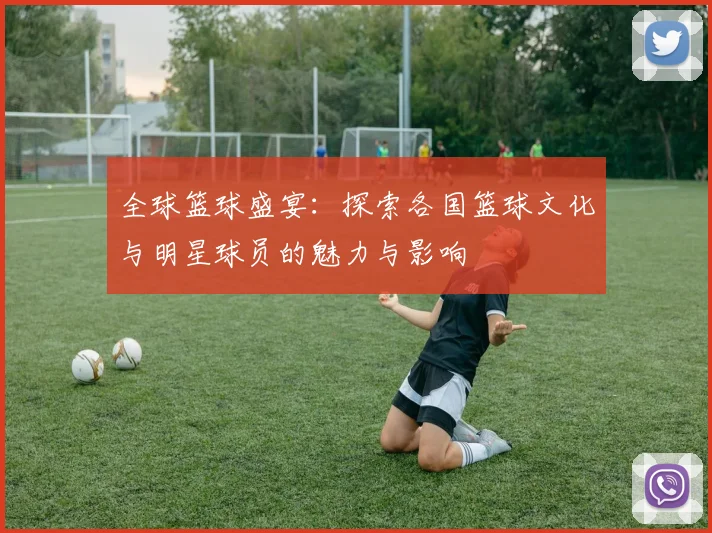 全球篮球盛宴：探索各国篮球文化与明星球员的魅力与影响