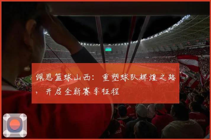 佩恩篮球山西：重塑球队辉煌之路，开启全新赛季征程