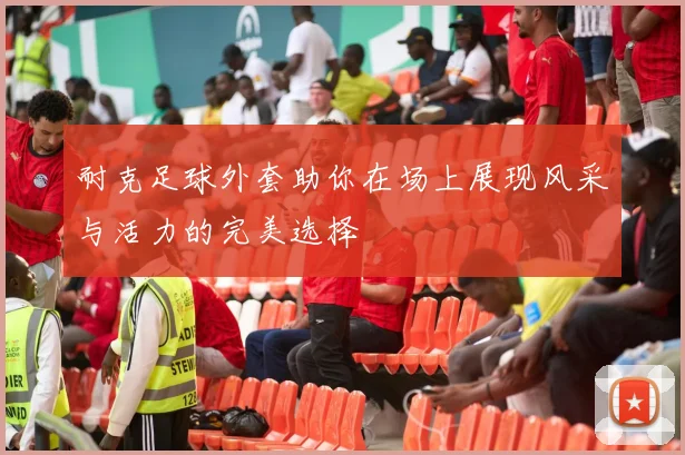 耐克足球外套助你在场上展现风采与活力的完美选择