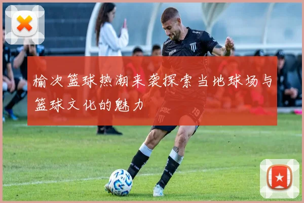 榆次篮球热潮来袭探索当地球场与篮球文化的魅力