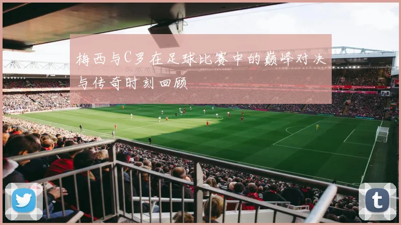 梅西与C罗在足球比赛中的巅峰对决与传奇时刻回顾