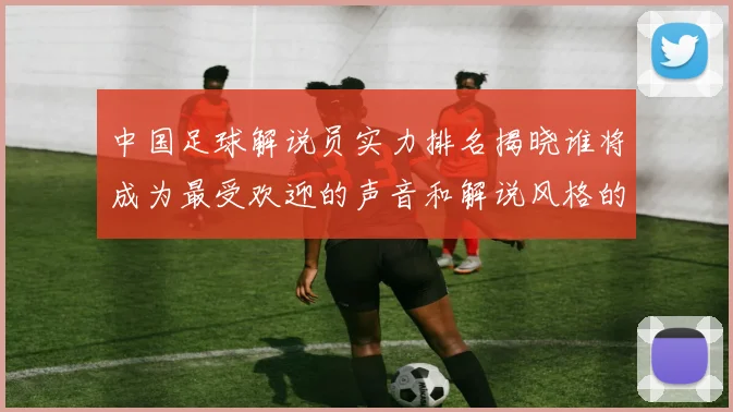 中国足球解说员实力排名揭晓谁将成为最受欢迎的声音和解说风格的代表